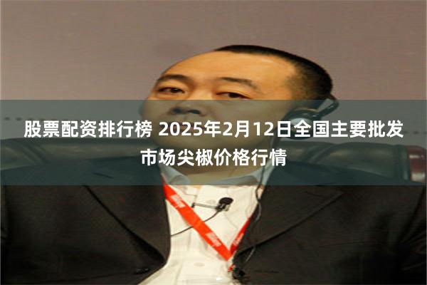 股票配资排行榜 2025年2月12日全国主要批发市场尖椒价格行情