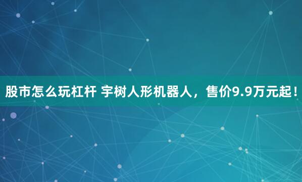 股市怎么玩杠杆 宇树人形机器人，售价9.9万元起！