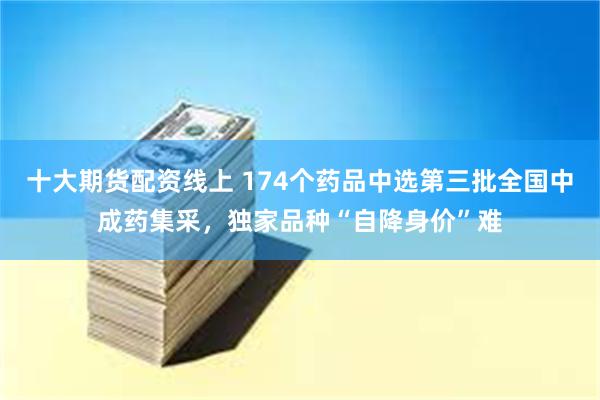 十大期货配资线上 174个药品中选第三批全国中成药集采，独家品种“自降身价”难