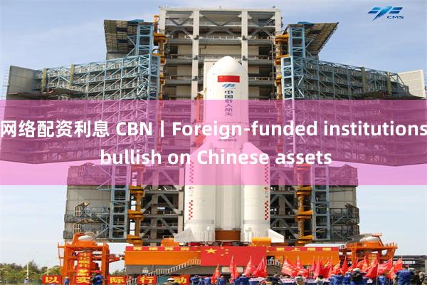 网络配资利息 CBN丨Foreign-funded institutions bullish on Chinese assets