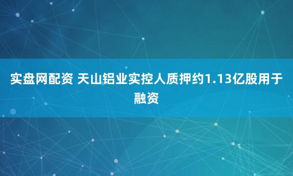 实盘网配资 天山铝业实控人质押约1.13亿股用于融资