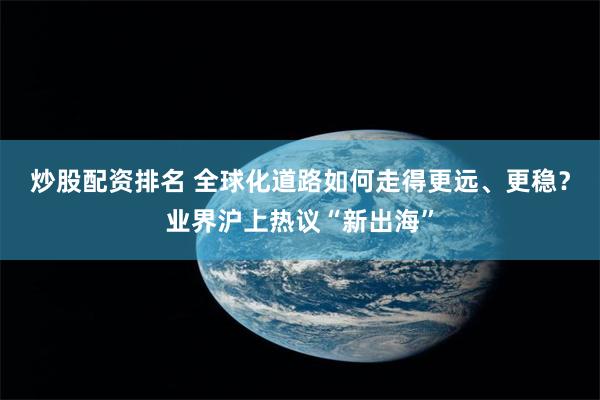 炒股配资排名 全球化道路如何走得更远、更稳？业界沪上热议“新出海”