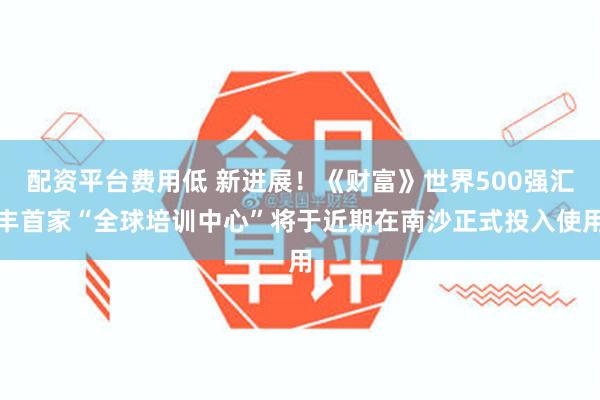 配资平台费用低 新进展！《财富》世界500强汇丰首家“全球培训中心”将于近期在南沙正式投入使用