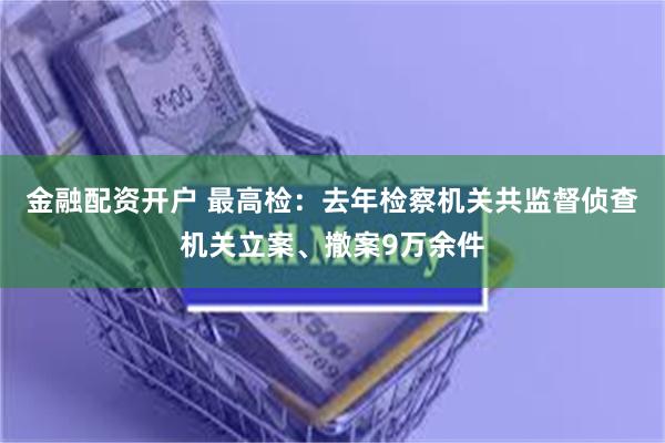 金融配资开户 最高检：去年检察机关共监督侦查机关立案、撤案9万余件