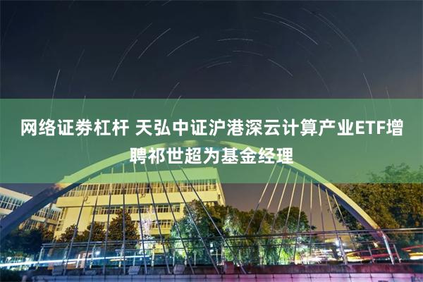 网络证劵杠杆 天弘中证沪港深云计算产业ETF增聘祁世超为基金经理