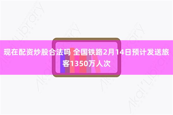 现在配资炒股合法吗 全国铁路2月14日预计发送旅客1350万人次