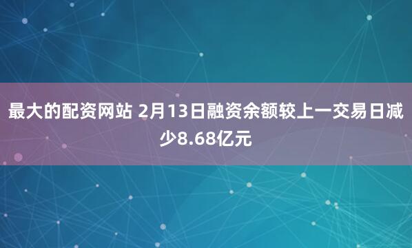 最大的配资网站 2月13日融资余额较上一交易日减少8.68亿元