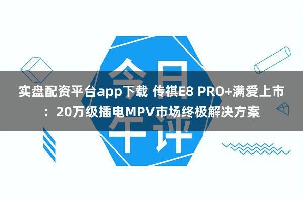 实盘配资平台app下载 传祺E8 PRO+满爱上市：20万级插电MPV市场终极解决方案