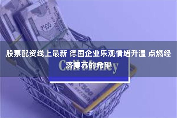 股票配资线上最新 德国企业乐观情绪升温 点燃经济复苏的希望