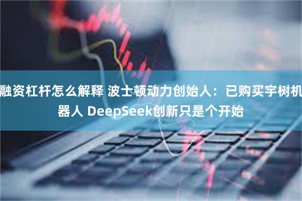 融资杠杆怎么解释 波士顿动力创始人：已购买宇树机器人 DeepSeek创新只是个开始