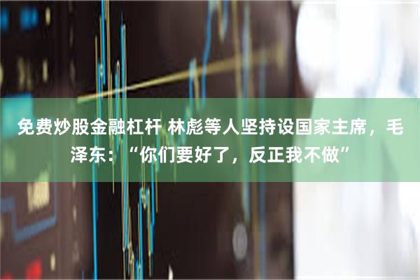 免费炒股金融杠杆 林彪等人坚持设国家主席，毛泽东：“你们要好了，反正我不做”