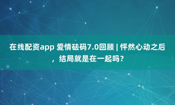 在线配资app 爱情砝码7.0回顾 | 怦然心动之后，结局就是在一起吗？