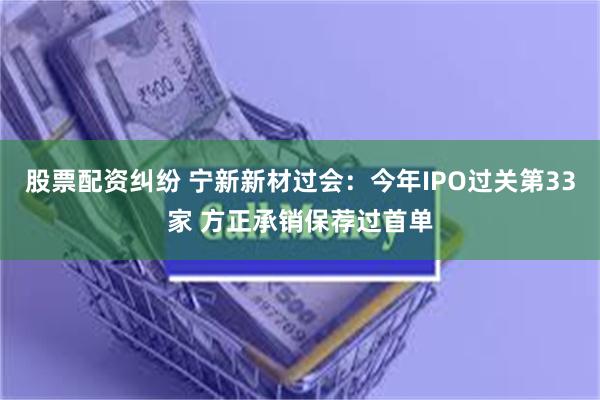 股票配资纠纷 宁新新材过会：今年IPO过关第33家 方正承销保荐过首单