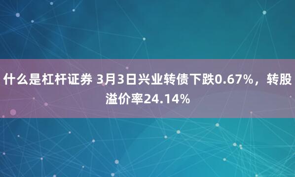 什么是杠杆证券 3月3日兴业转债下跌0.67%，转股溢价率24.14%