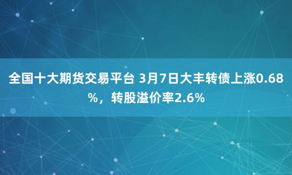 全国十大期货交易平台 3月7日大丰转债上涨0.68%，转股溢价率2.6%