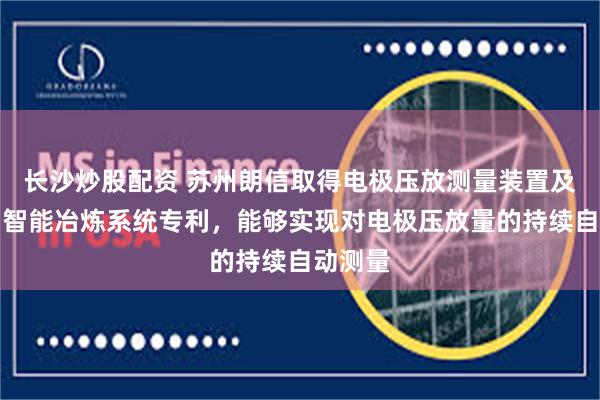 长沙炒股配资 苏州朗信取得电极压放测量装置及矿热炉智能冶炼系统专利，能够实现对电极压放量的持续自动测量