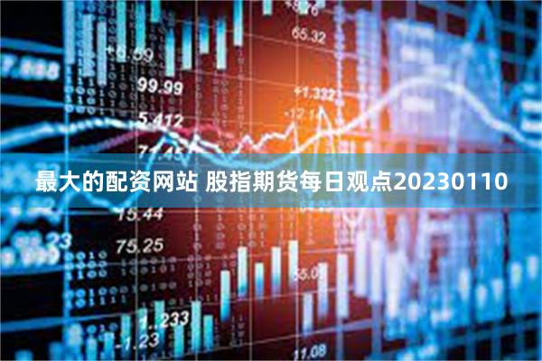 最大的配资网站 股指期货每日观点20230110